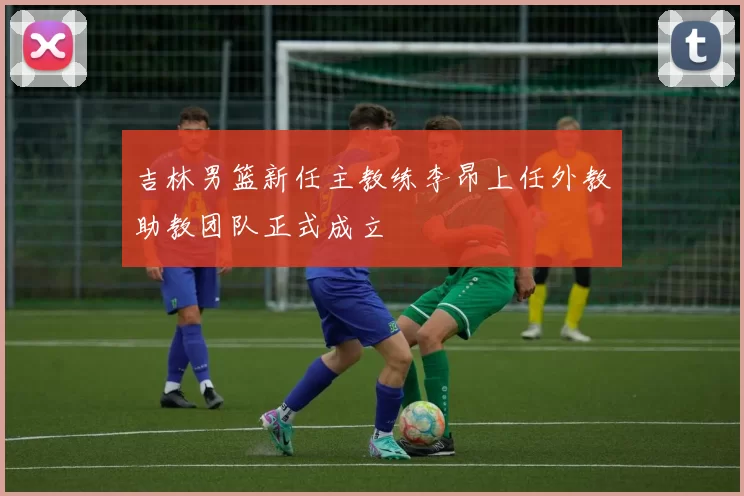 吉林男篮新任主教练李昂上任外教助教团队正式成立