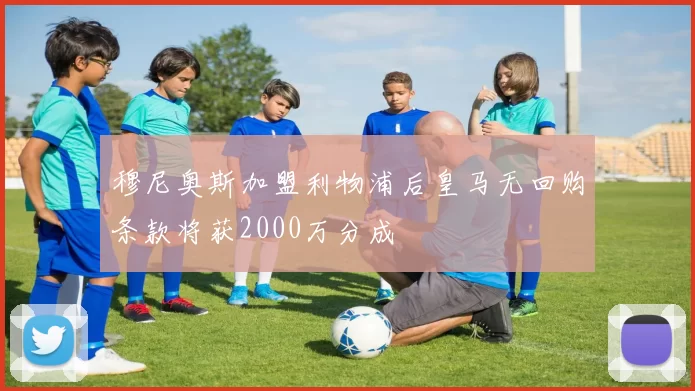 穆尼奥斯加盟利物浦后皇马无回购条款将获2000万分成