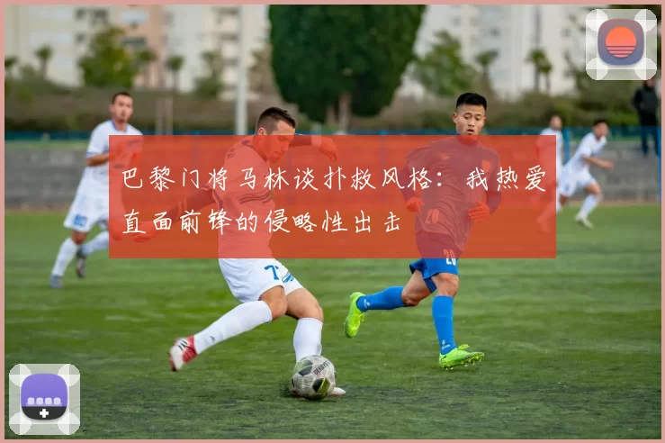 巴黎门将马林谈扑救风格：我热爱直面前锋的侵略性出击