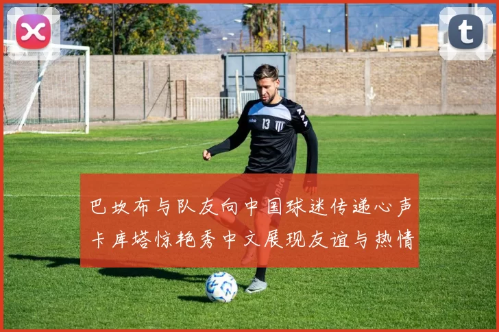 巴坎布与队友向中国球迷传递心声卡库塔惊艳秀中文展现友谊与热情