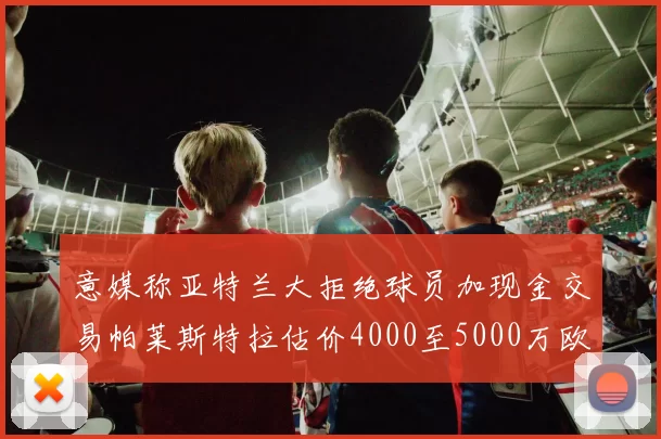 意媒称亚特兰大拒绝球员加现金交易帕莱斯特拉估价4000至5000万欧元