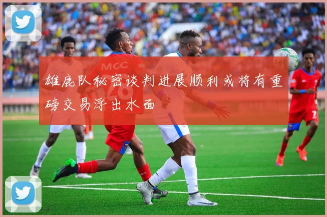 雄鹿队秘密谈判进展顺利或将有重磅交易浮出水面