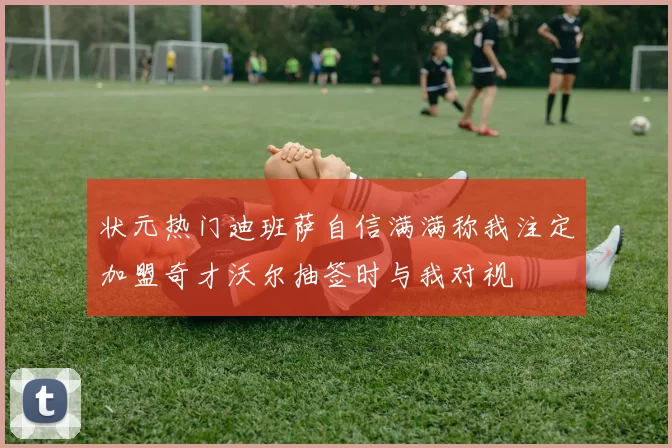 状元热门迪班萨自信满满称我注定加盟奇才沃尔抽签时与我对视