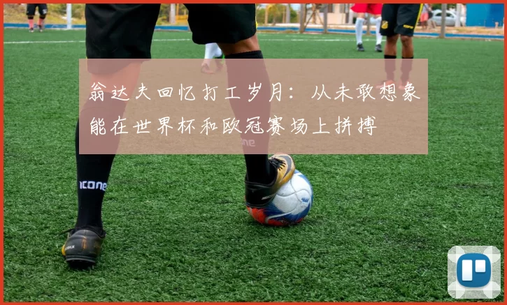 翁达夫回忆打工岁月：从未敢想象能在世界杯和欧冠赛场上拼搏
