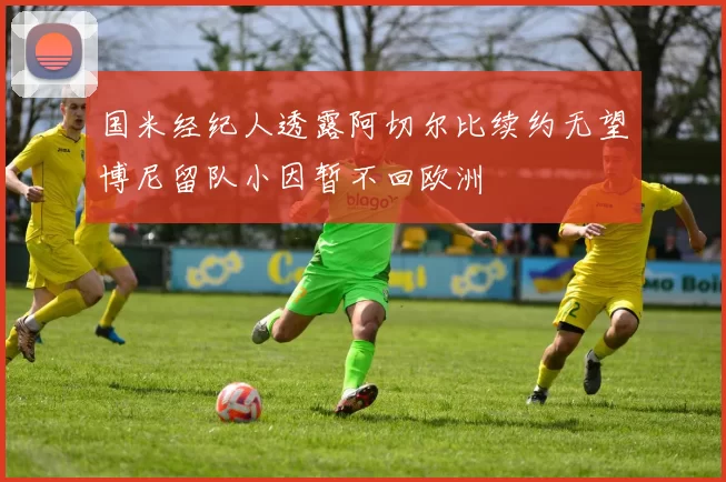 国米经纪人透露阿切尔比续约无望博尼留队小因暂不回欧洲