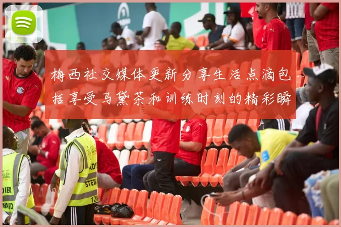 梅西社交媒体更新分享生活点滴包括享受马黛茶和训练时刻的精彩瞬间