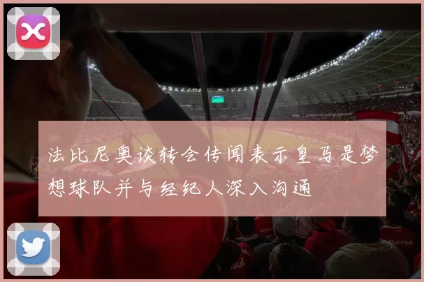 法比尼奥谈转会传闻表示皇马是梦想球队并与经纪人深入沟通