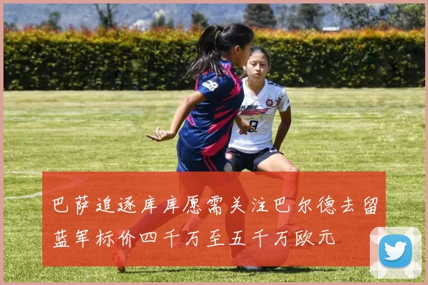 巴萨追逐库库愿需关注巴尔德去留蓝军标价四千万至五千万欧元