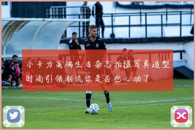 小卡为高端生活杂志拍摄写真造型时尚引领潮流你是否也心动了