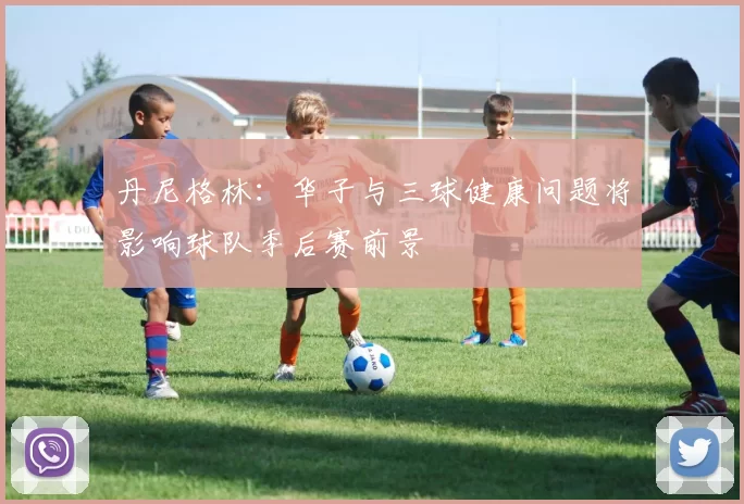 丹尼格林:华子与三球健康问题将影响球队季后赛前景