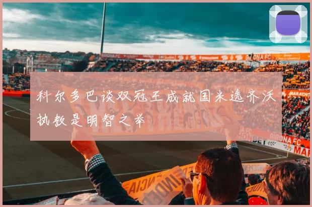 科尔多巴谈双冠王成就国米选齐沃执教是明智之举