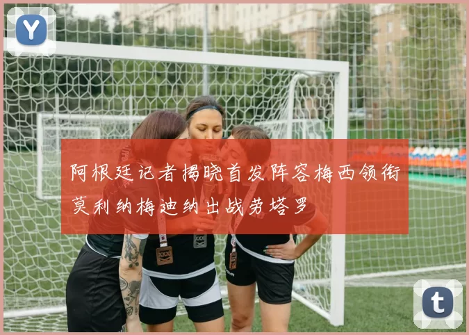 阿根廷记者揭晓首发阵容梅西领衔莫利纳梅迪纳出战劳塔罗