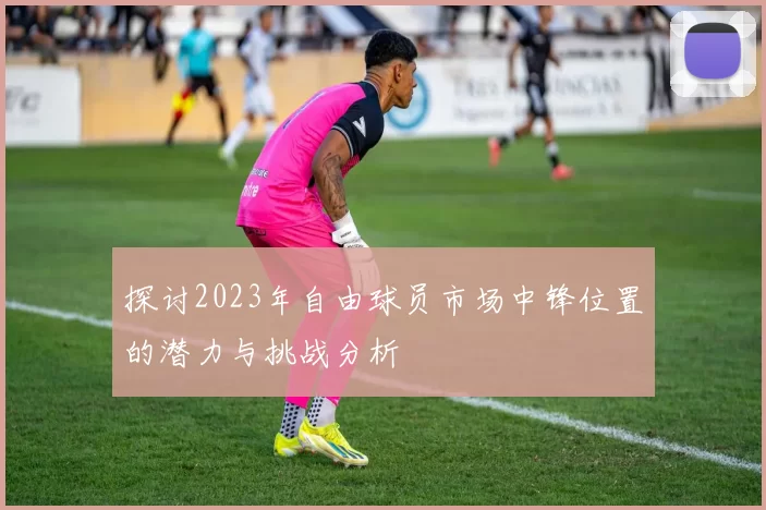 探讨2023年自由球员市场中锋位置的潜力与挑战分析