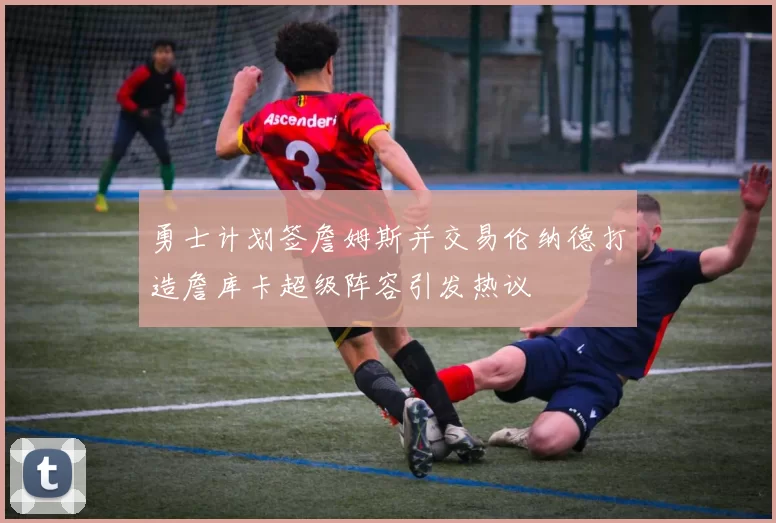勇士计划签詹姆斯并交易伦纳德打造詹库卡超级阵容引发热议
