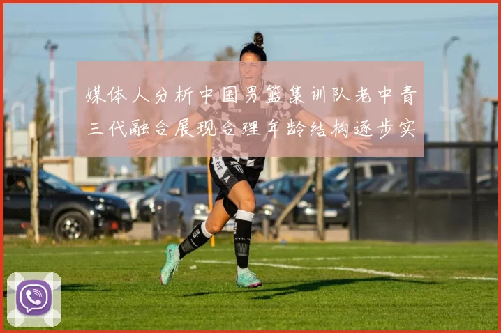 媒体人分析中国男篮集训队老中青三代融合展现合理年龄结构逐步实现换血