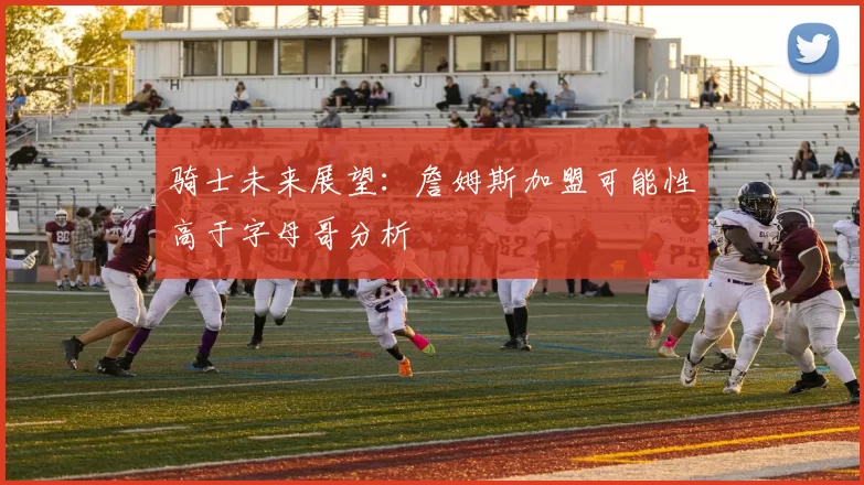 骑士未来展望：詹姆斯加盟可能性高于字母哥分析