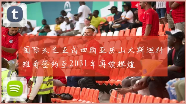 国际米兰正式回购亚历山大斯坦科维奇签约至2031年再续辉煌
