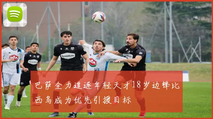 巴萨全力追逐年轻天才18岁边锋比西乌成为优先引援目标