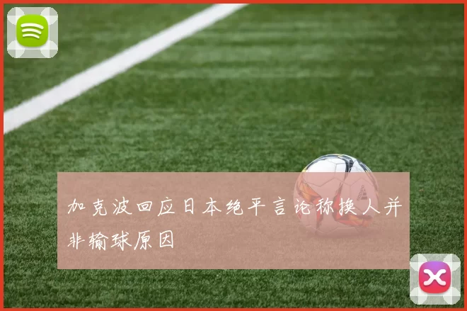加克波回应日本绝平言论称换人并非输球原因