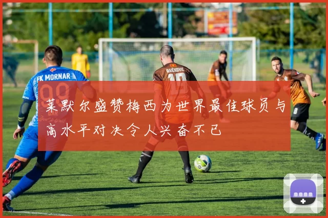 莱默尔盛赞梅西为世界最佳球员与高水平对决令人兴奋不已