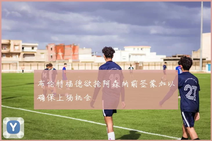 布伦特福德欲抢阿森纳前签蒙加以确保上场机会