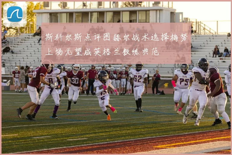 斯科尔斯点评图赫尔战术选择梅努上场无望成英格兰教练典范
