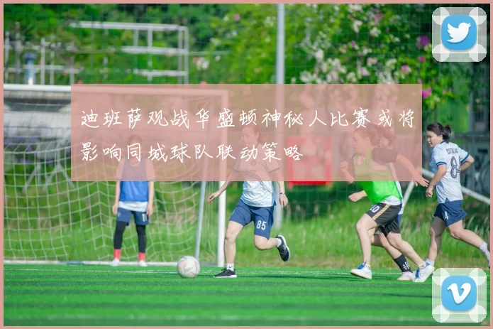 迪班萨观战华盛顿神秘人比赛或将影响同城球队联动策略