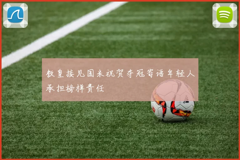 教皇接见国米祝贺夺冠寄语年轻人承担榜样责任