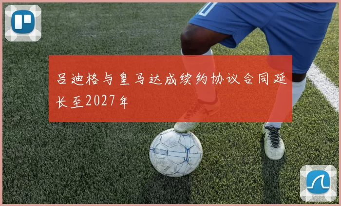 吕迪格与皇马达成续约协议合同延长至2027年
