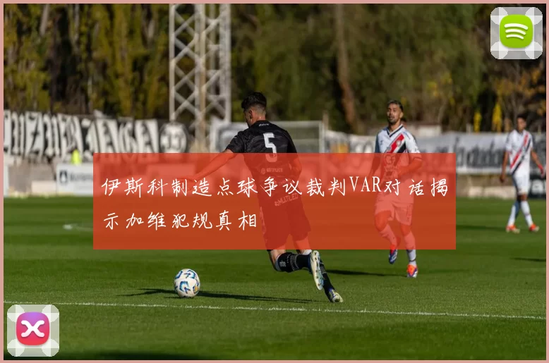 伊斯科制造点球争议裁判VAR对话揭示加维犯规真相