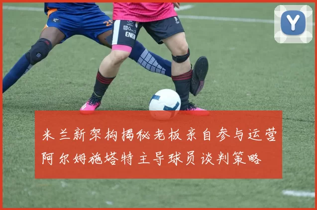 米兰新架构揭秘老板亲自参与运营阿尔姆施塔特主导球员谈判策略